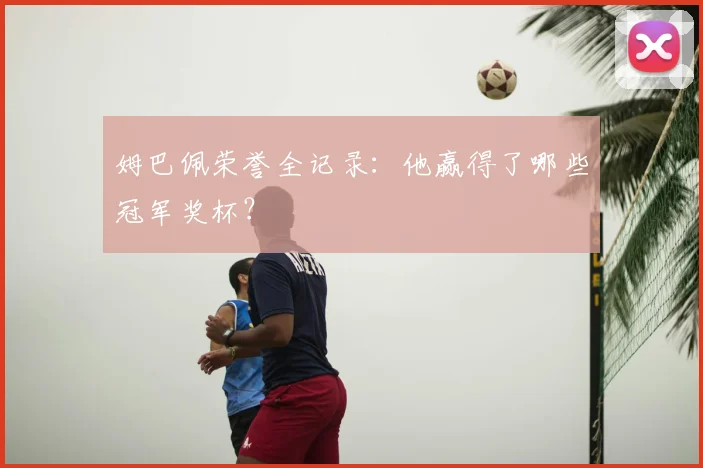 姆巴佩荣誉全记录:他赢得了哪些冠军奖杯?