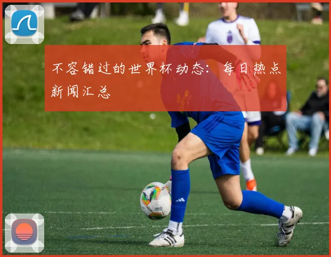 不容错过的世界杯动态：每日热点新闻汇总