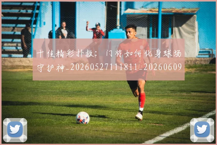 十佳精彩扑救：门将如何化身球场守护神_20260527111811_20260609132448