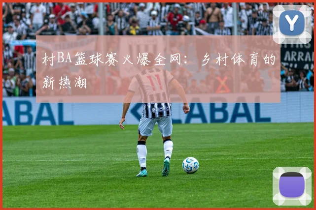 村BA篮球赛火爆全网：乡村体育的新热潮